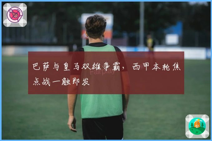 巴萨与皇马双雄争霸，西甲本轮焦点战一触即发