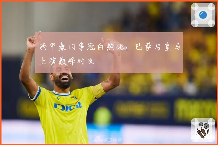 西甲豪门争冠白热化，巴萨与皇马上演巅峰对决