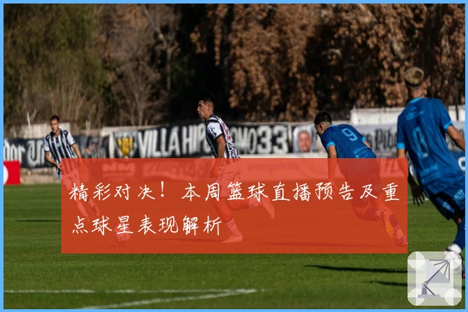 精彩对决！本周篮球直播预告及重点球星表现解析