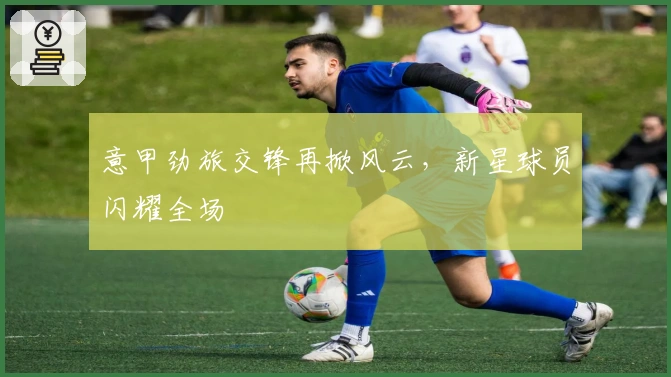 意甲劲旅交锋再掀风云，新星球员闪耀全场