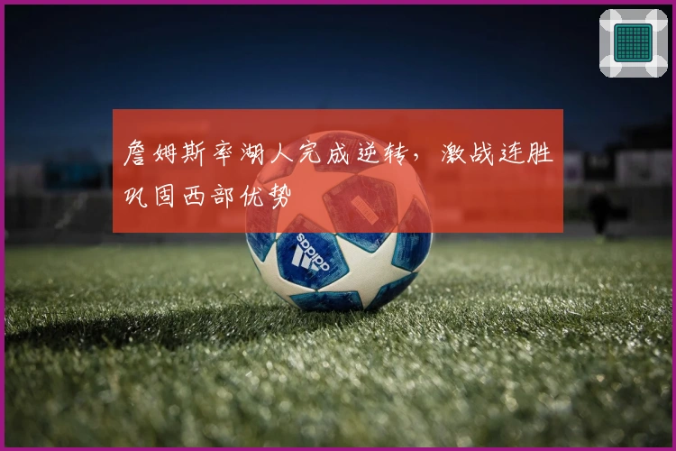 詹姆斯率湖人完成逆转，激战连胜巩固西部优势