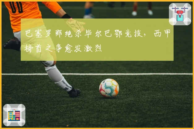 巴塞罗那绝杀毕尔巴鄂竞技，西甲榜首之争愈发激烈