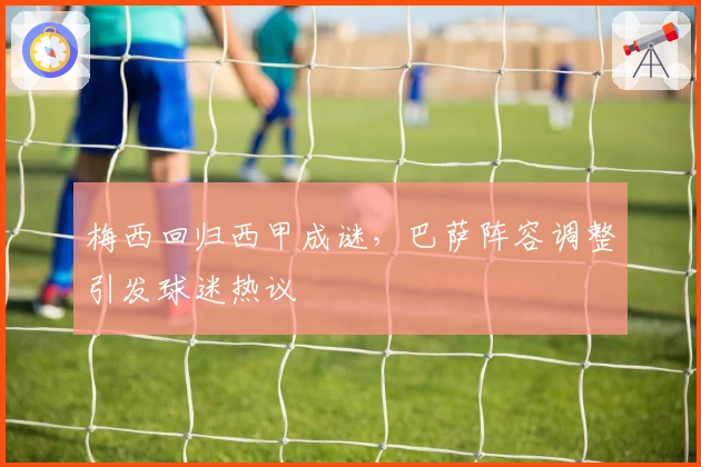 梅西回归西甲成谜，巴萨阵容调整引发球迷热议