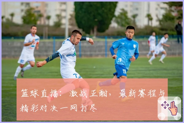 篮球直播：激战正酣，最新赛程与精彩对决一网打尽