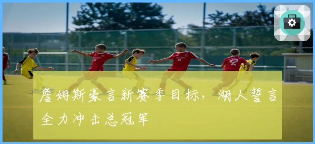 詹姆斯豪言新赛季目标，湖人誓言全力冲击总冠军