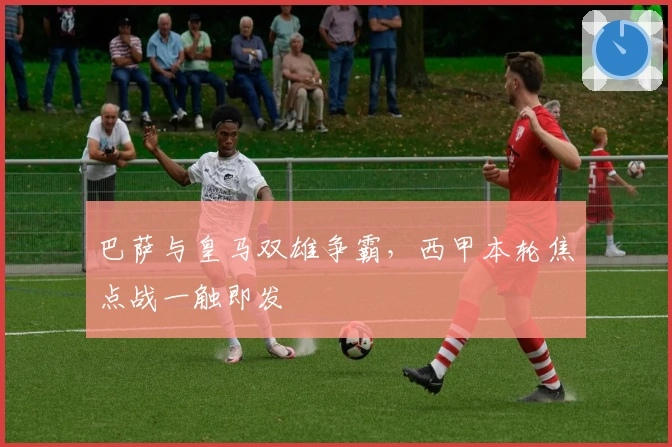 巴萨与皇马双雄争霸，西甲本轮焦点战一触即发